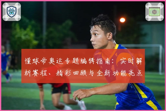 懂球帝奥运专题编辑指南：实时解析赛程、精彩回顾与全新功能亮点大揭秘