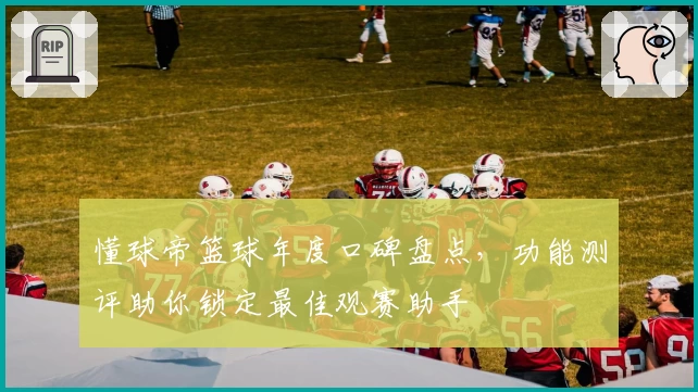 懂球帝篮球年度口碑盘点，功能测评助你锁定最佳观赛助手