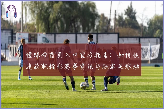 懂球帝首页入口官方指南：如何快速获取精彩赛事资讯与独家足球动态
