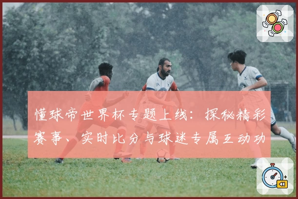 懂球帝世界杯专题上线:探秘精彩赛事、实时比分与球迷专属互动功能解析