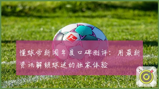 懂球帝新闻年度口碑测评:用最新资讯解锁球迷的独家体验