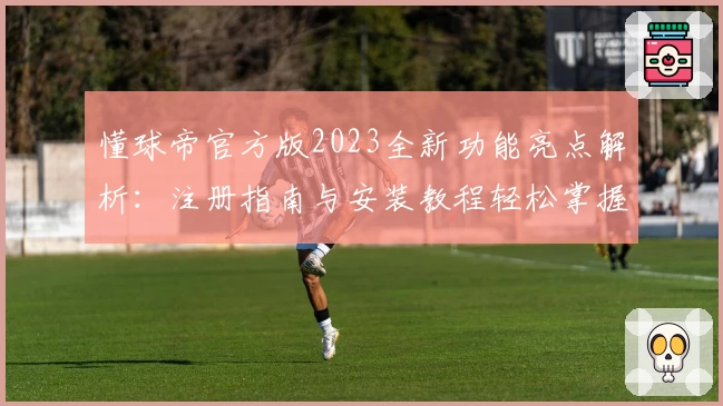 懂球帝官方版2023全新功能亮点解析：注册指南与安装教程轻松掌握