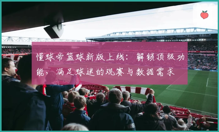 懂球帝篮球新版上线：解锁顶级功能，满足球迷的观赛与数据需求