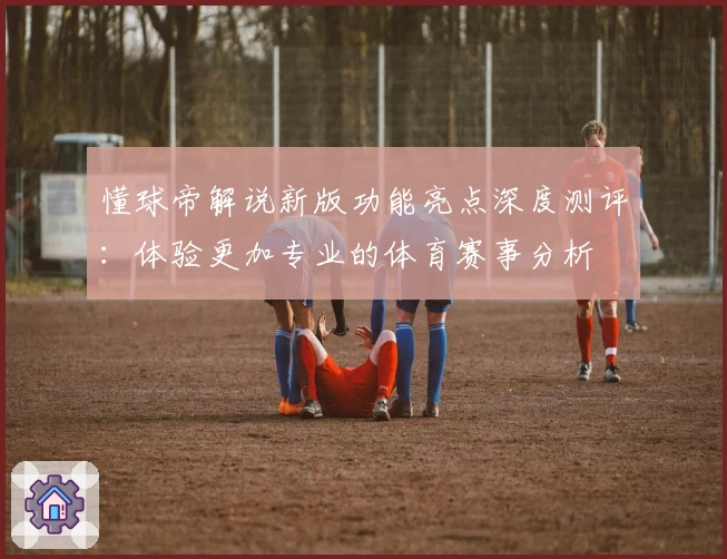 懂球帝解说新版功能亮点深度测评：体验更加专业的体育赛事分析