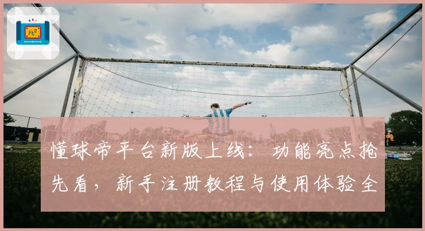 懂球帝平台新版上线：功能亮点抢先看，新手注册教程与使用体验全解析