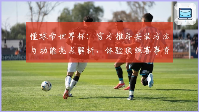 懂球帝世界杯：官方推荐安装方法与功能亮点解析，体验顶级赛事资讯平台魅力