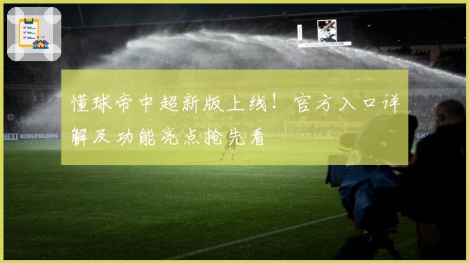 懂球帝中超新版上线！官方入口详解及功能亮点抢先看