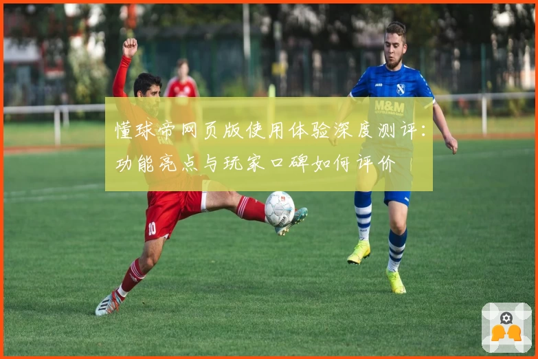懂球帝网页版使用体验深度测评：功能亮点与玩家口碑如何评价