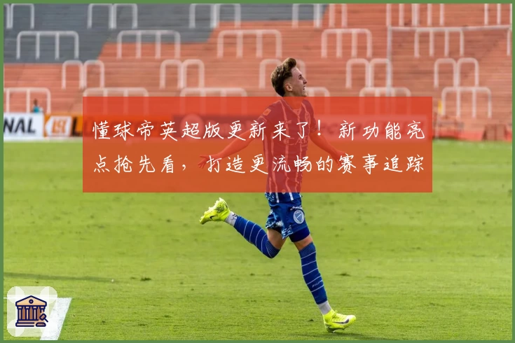 懂球帝英超版更新来了！新功能亮点抢先看，打造更流畅的赛事追踪体验
