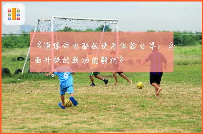 《懂球帝电脑版使用体验分享,全面升级的新功能解析》