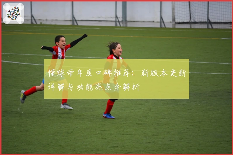 懂球帝年度口碑推荐:新版本更新详解与功能亮点全解析