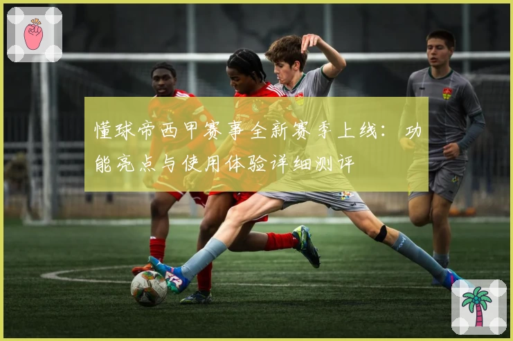 懂球帝西甲赛事全新赛季上线：功能亮点与使用体验详细测评