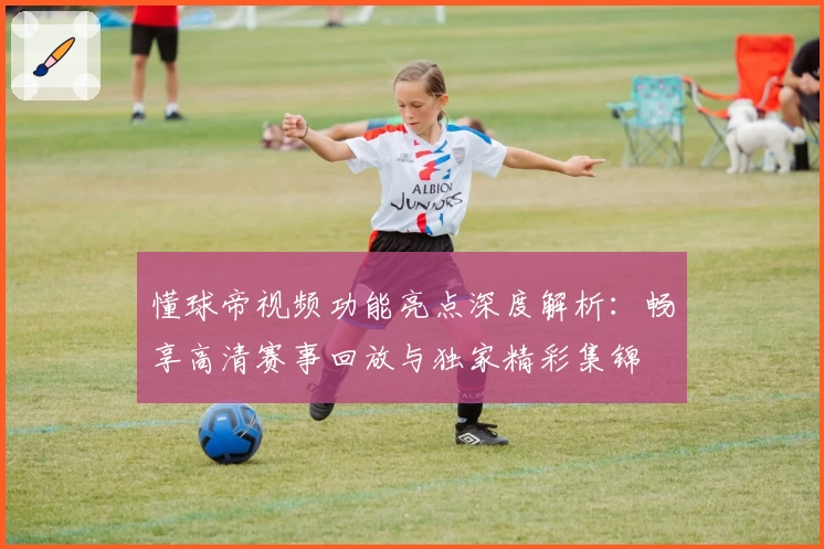 懂球帝视频功能亮点深度解析：畅享高清赛事回放与独家精彩集锦
