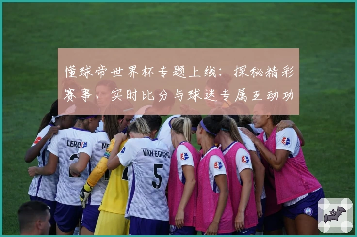 懂球帝世界杯专题上线:探秘精彩赛事、实时比分与球迷专属互动功能解析