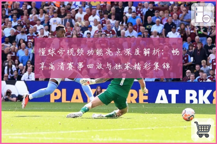 懂球帝视频功能亮点深度解析：畅享高清赛事回放与独家精彩集锦