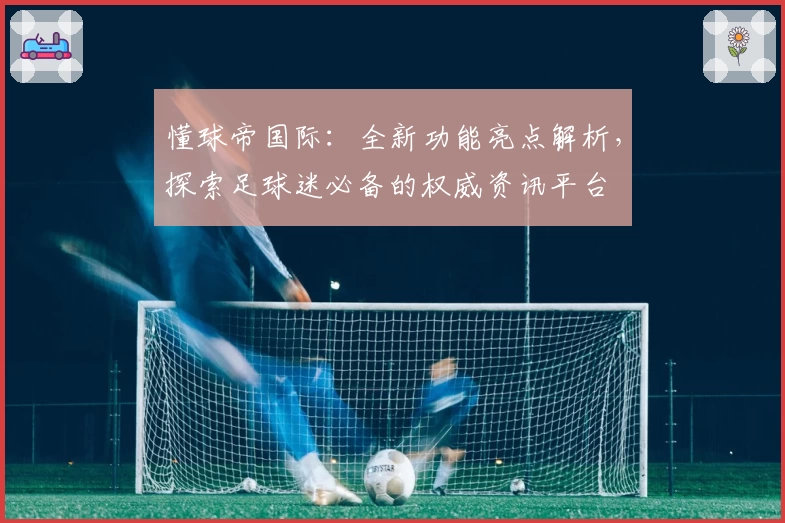 懂球帝国际：全新功能亮点解析，探索足球迷必备的权威资讯平台
